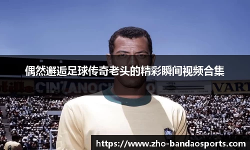 偶然邂逅足球传奇老头的精彩瞬间视频合集